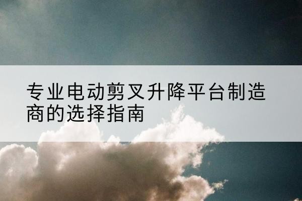 治多电动剪叉升降平台厂家-专业电动剪叉升降平台制造商的选择指南