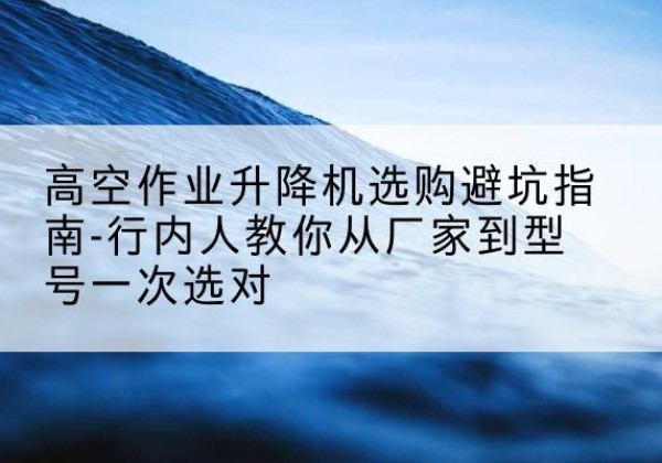 治多升降平台厂家-高空作业升降机选购避坑指南-行内人教你从厂家到型号一次选对