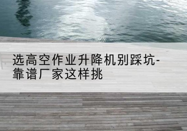 治多剪叉式升降机厂家-选高空作业升降机别踩坑-靠谱厂家这样挑