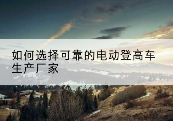 治多电动登高车厂家-如何选择可靠的电动登高车生产厂家