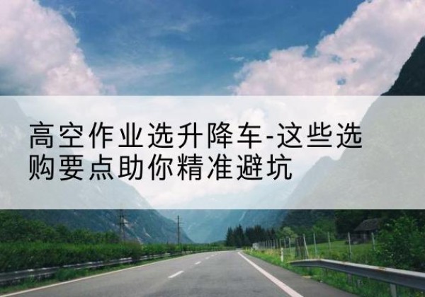 治多升降车厂家-高空作业选升降车-这些选购要点助你*避坑
