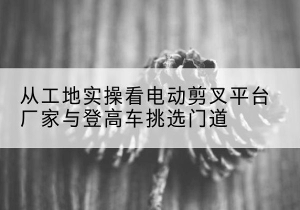 治多电动剪叉升降平台厂家-从工地实操看电动剪叉平台厂家与登高车挑选门道