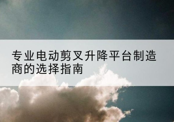 治多电动剪叉升降平台厂家-专业电动剪叉升降平台制造商的选择指南